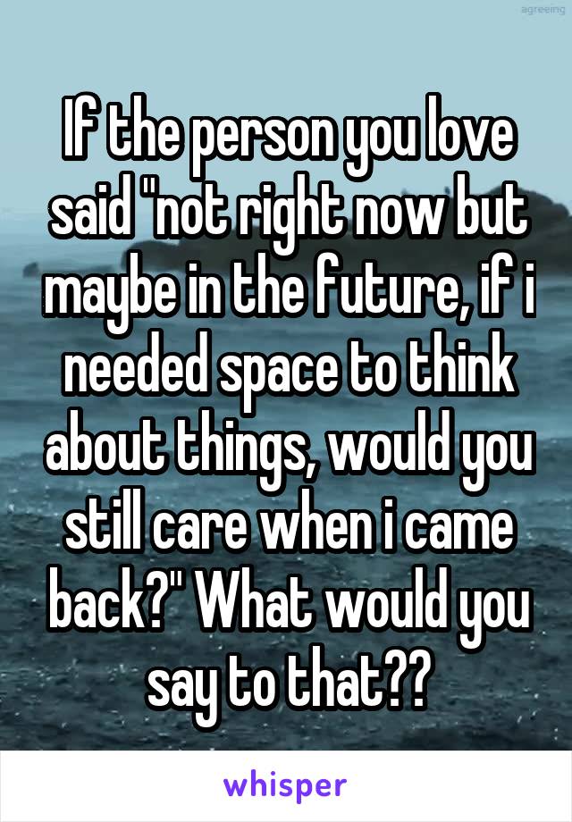 If the person you love said "not right now but maybe in the future, if i needed space to think about things, would you still care when i came back?" What would you say to that??