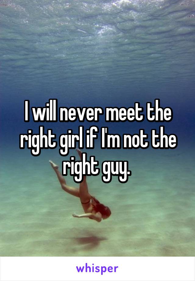 I will never meet the right girl if I'm not the right guy. 