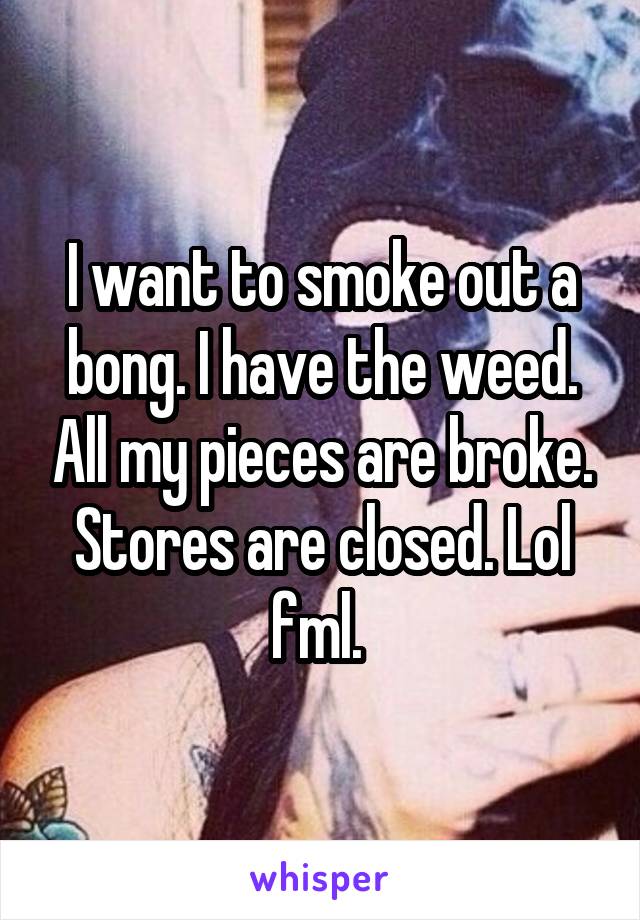 I want to smoke out a bong. I have the weed. All my pieces are broke. Stores are closed. Lol fml. 