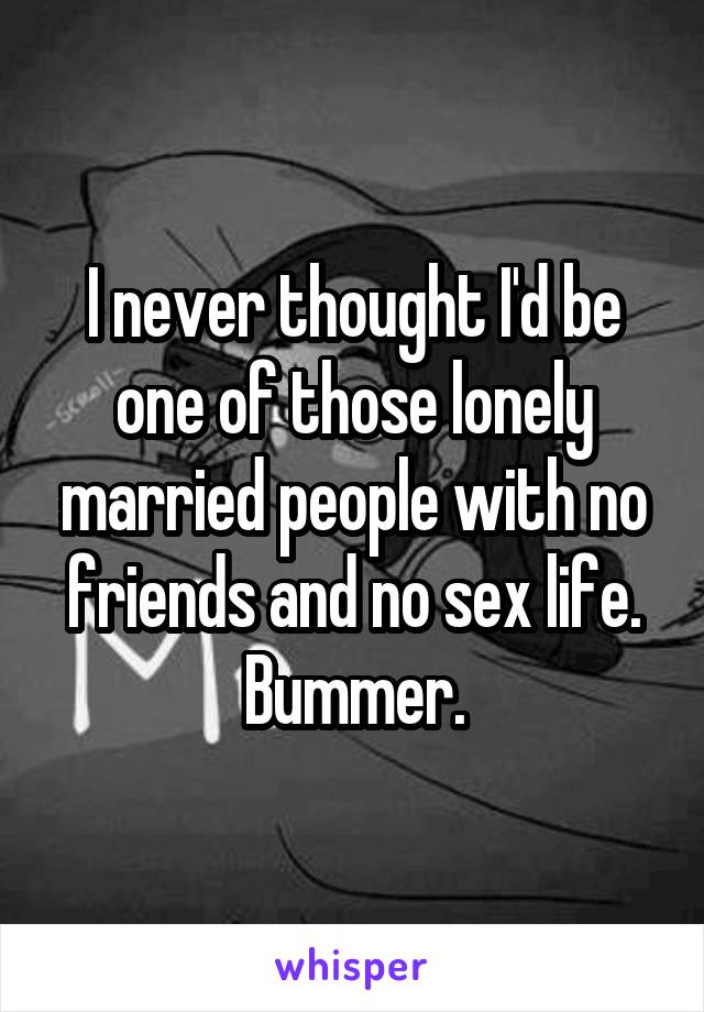 I never thought I'd be one of those lonely married people with no friends and no sex life. Bummer.