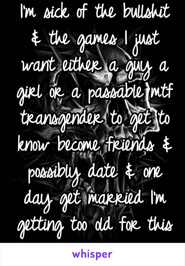 I'm sick of the bullshit & the games I just want either a guy a girl or a passable mtf transgender to get to know become friends & possibly date & one day get married I'm getting too old for this shit