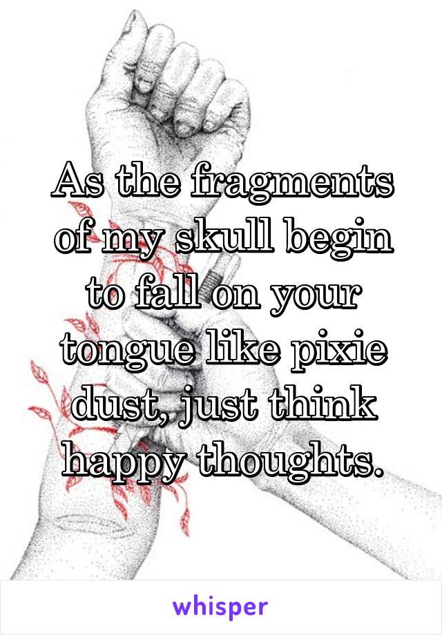 As the fragments of my skull begin to fall on your tongue like pixie dust, just think happy thoughts.