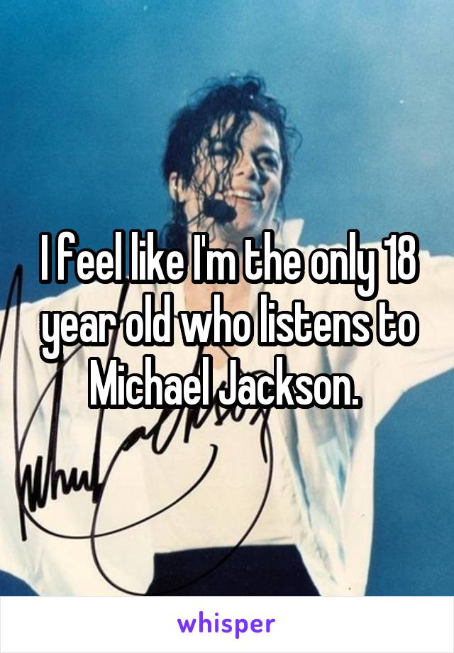 I feel like I'm the only 18 year old who listens to Michael Jackson. 