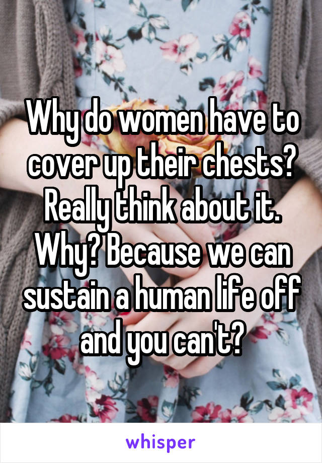 Why do women have to cover up their chests? Really think about it. Why? Because we can sustain a human life off and you can't?