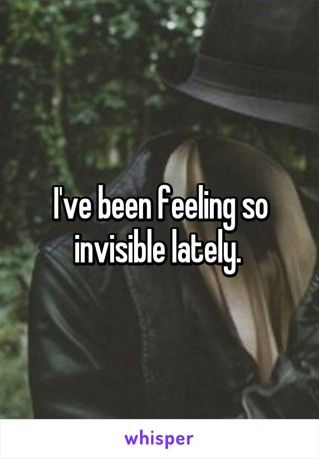 I've been feeling so invisible lately. 