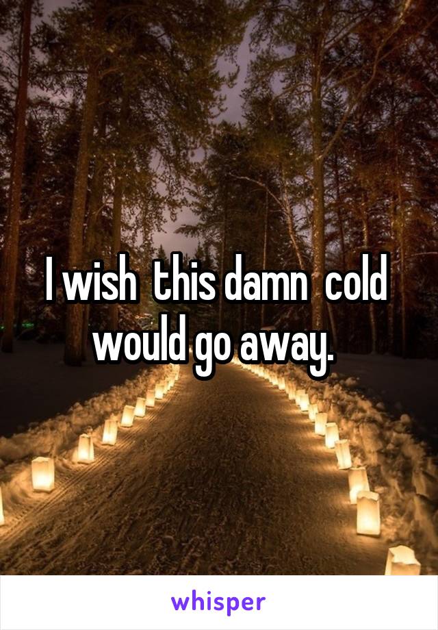 I wish  this damn  cold  would go away.  