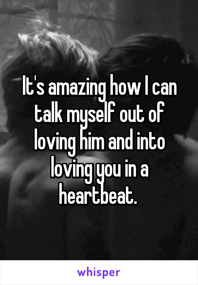 It's amazing how I can talk myself out of loving him and into loving you in a heartbeat. 