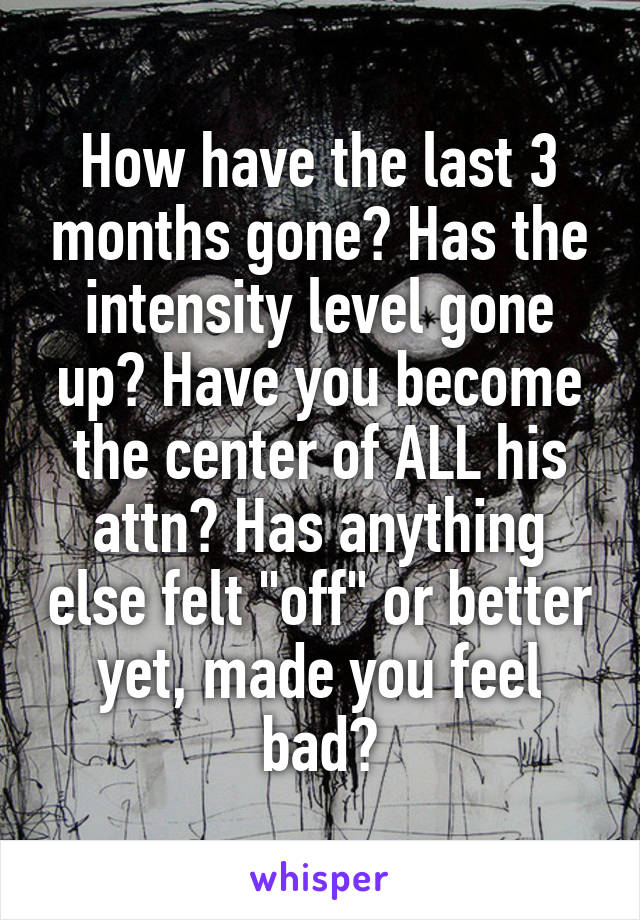 How have the last 3 months gone? Has the intensity level gone up? Have you become the center of ALL his attn? Has anything else felt "off" or better yet, made you feel bad?