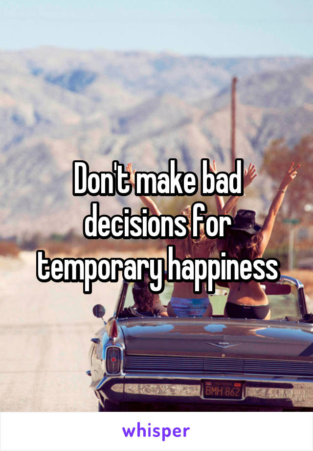 Don't make bad decisions for temporary happiness