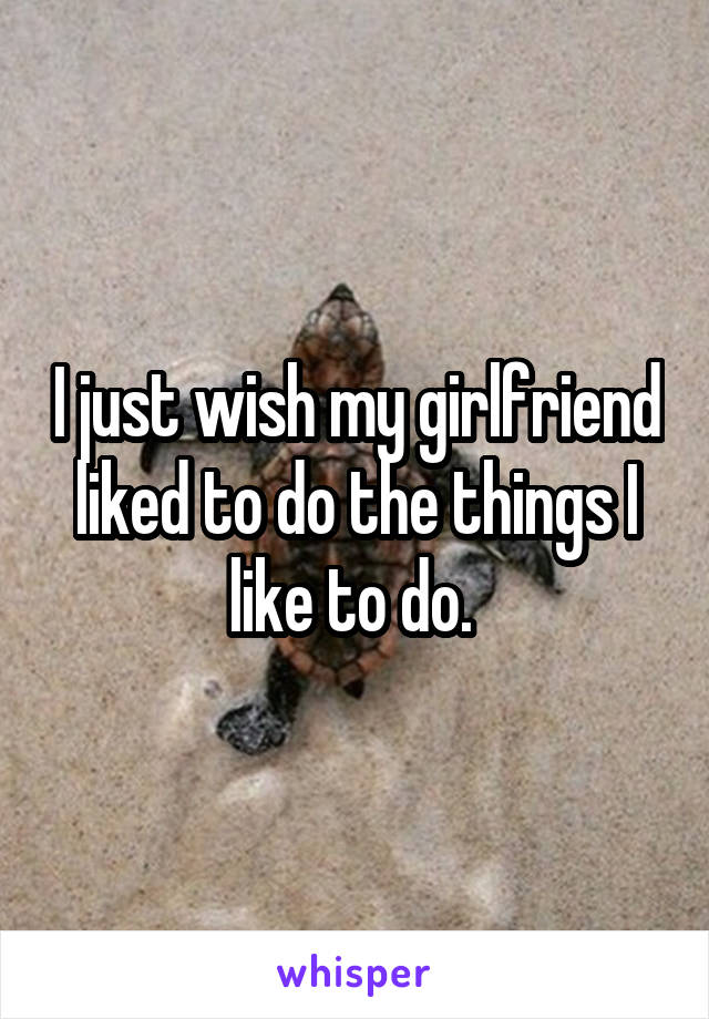 I just wish my girlfriend liked to do the things I like to do. 