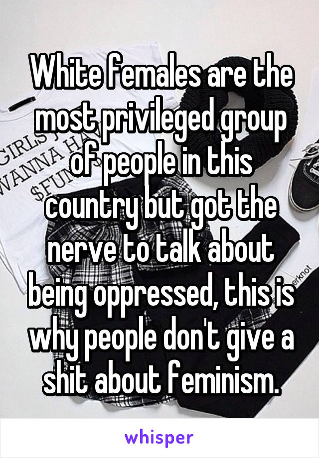 White females are the most privileged group of people in this country but got the nerve to talk about being oppressed, this is why people don't give a shit about feminism.