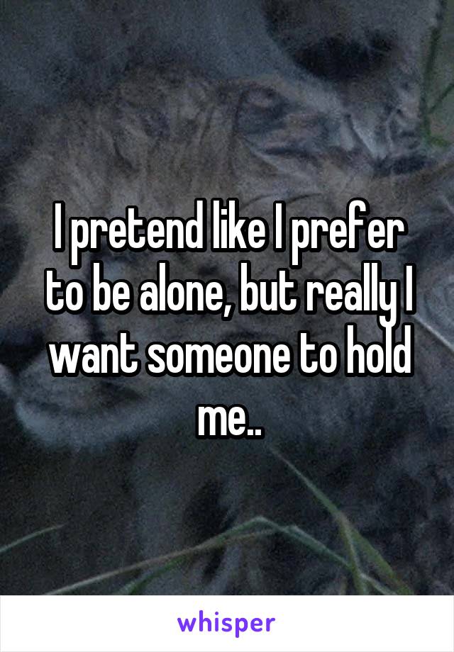 I pretend like I prefer to be alone, but really I want someone to hold me..