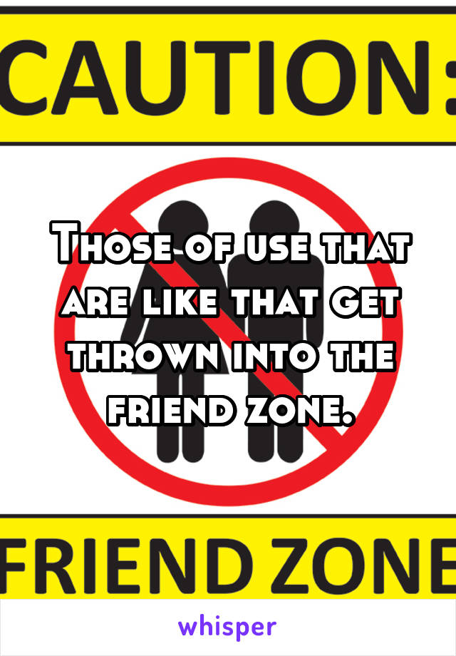 Those of use that are like that get thrown into the friend zone.