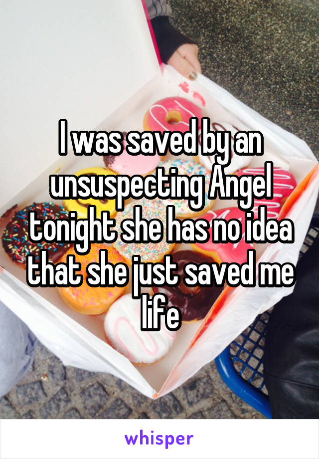 I was saved by an unsuspecting Angel tonight she has no idea that she just saved me life