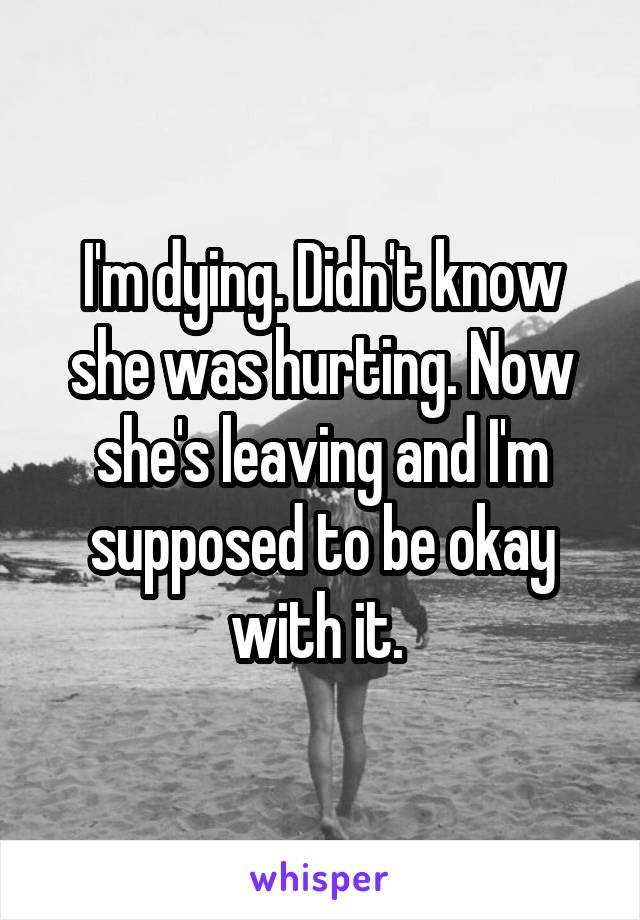 I'm dying. Didn't know she was hurting. Now she's leaving and I'm supposed to be okay with it. 