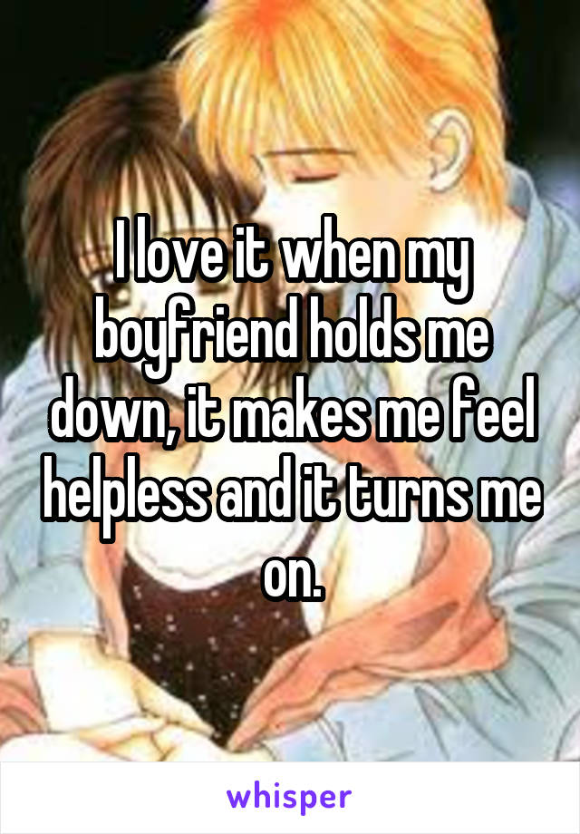 I love it when my boyfriend holds me down, it makes me feel helpless and it turns me on.