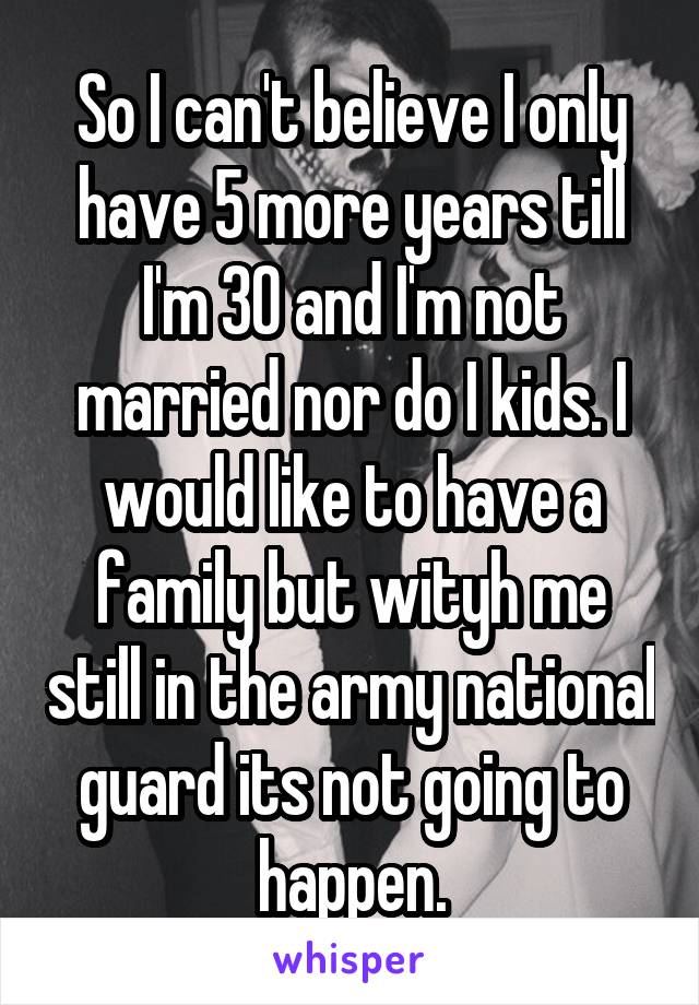 So I can't believe I only have 5 more years till I'm 30 and I'm not married nor do I kids. I would like to have a family but wityh me still in the army national guard its not going to happen.