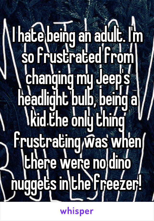 I hate being an adult. I'm so frustrated from changing my Jeep's headlight bulb, being a kid the only thing frustrating was when there were no dino nuggets in the freezer! 