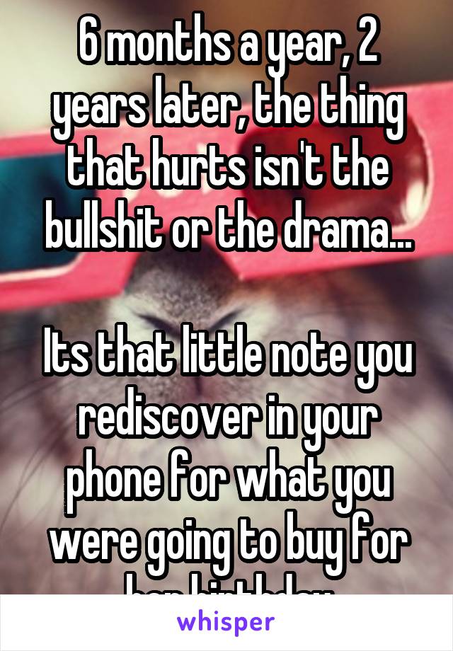 6 months a year, 2 years later, the thing that hurts isn't the bullshit or the drama...

Its that little note you rediscover in your phone for what you were going to buy for her birthday