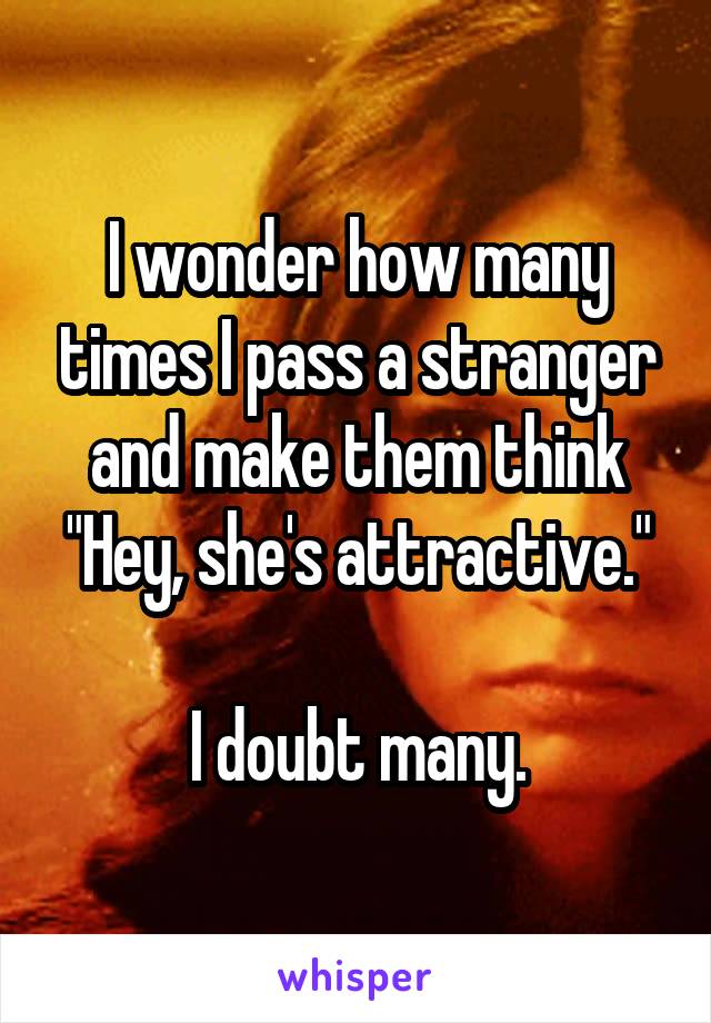 I wonder how many times I pass a stranger and make them think "Hey, she's attractive."

I doubt many.