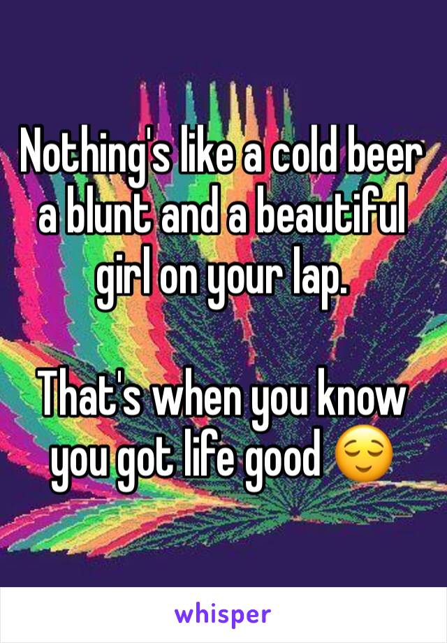 Nothing's like a cold beer a blunt and a beautiful girl on your lap. 

That's when you know you got life good 😌