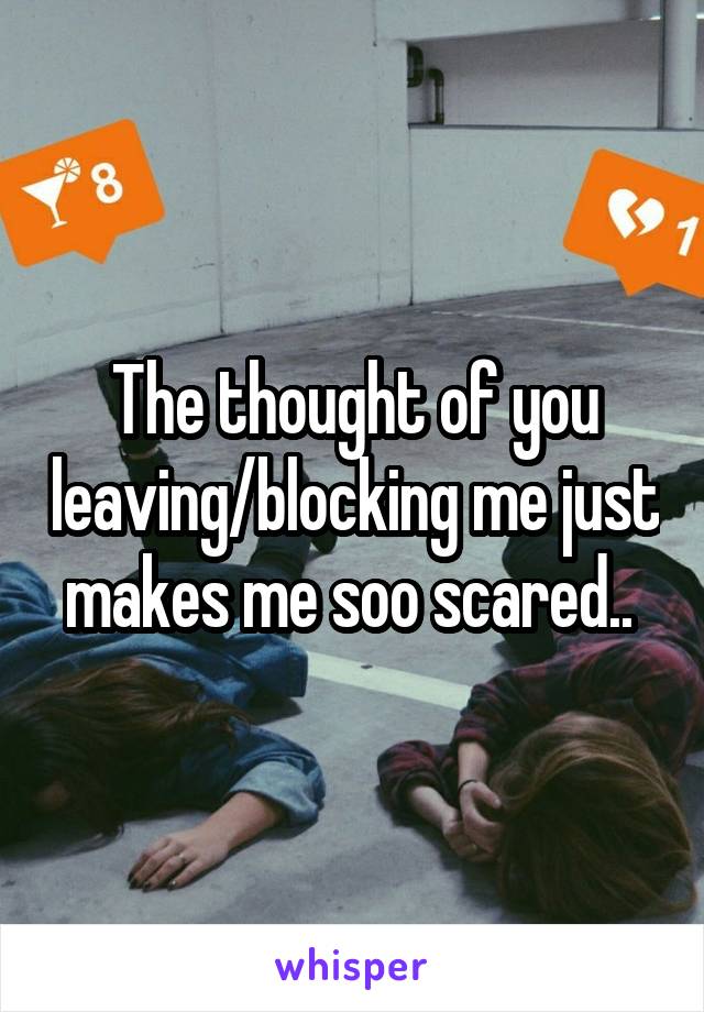 The thought of you leaving/blocking me just makes me soo scared.. 