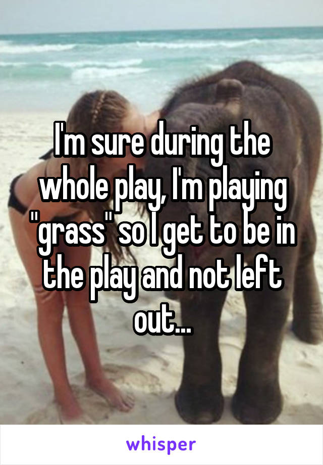 I'm sure during the whole play, I'm playing "grass" so I get to be in the play and not left out...