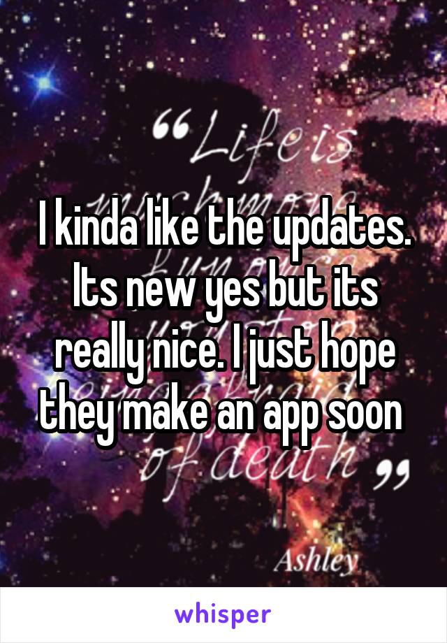 I kinda like the updates. Its new yes but its really nice. I just hope they make an app soon 