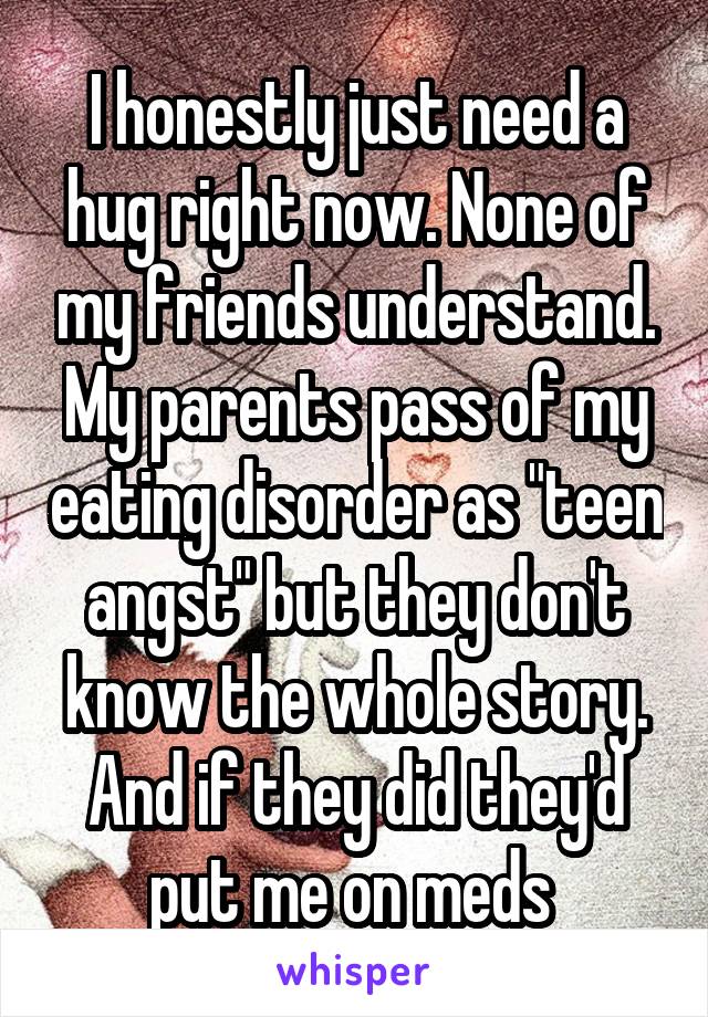 I honestly just need a hug right now. None of my friends understand. My parents pass of my eating disorder as "teen angst" but they don't know the whole story. And if they did they'd put me on meds 