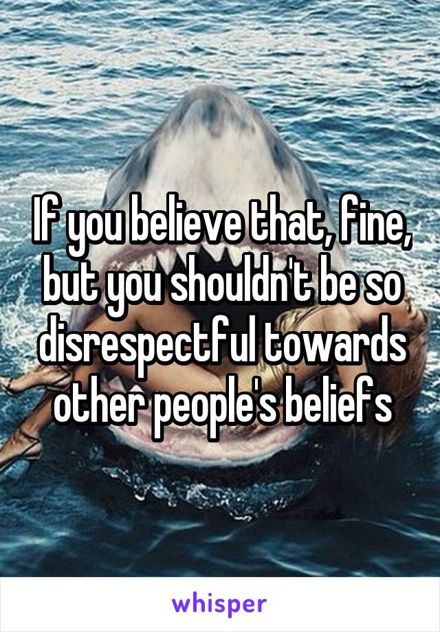 If you believe that, fine, but you shouldn't be so disrespectful towards other people's beliefs