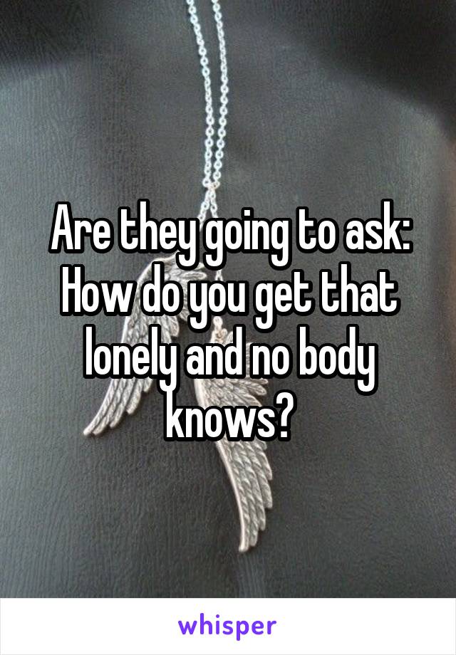 Are they going to ask:
How do you get that lonely and no body knows?