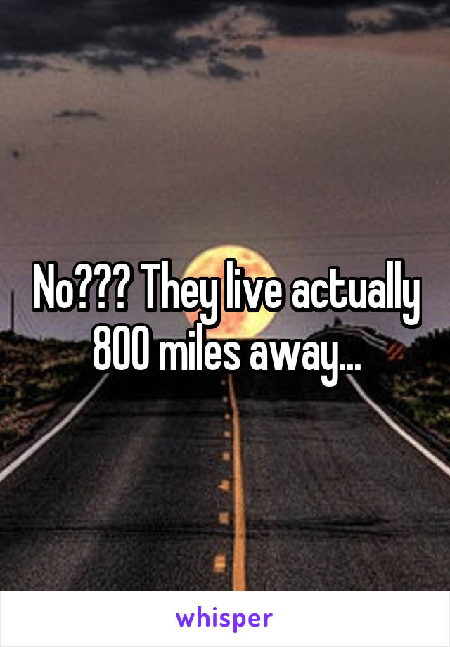 No??? They live actually 800 miles away...