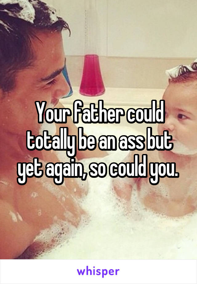 Your father could totally be an ass but yet again, so could you. 