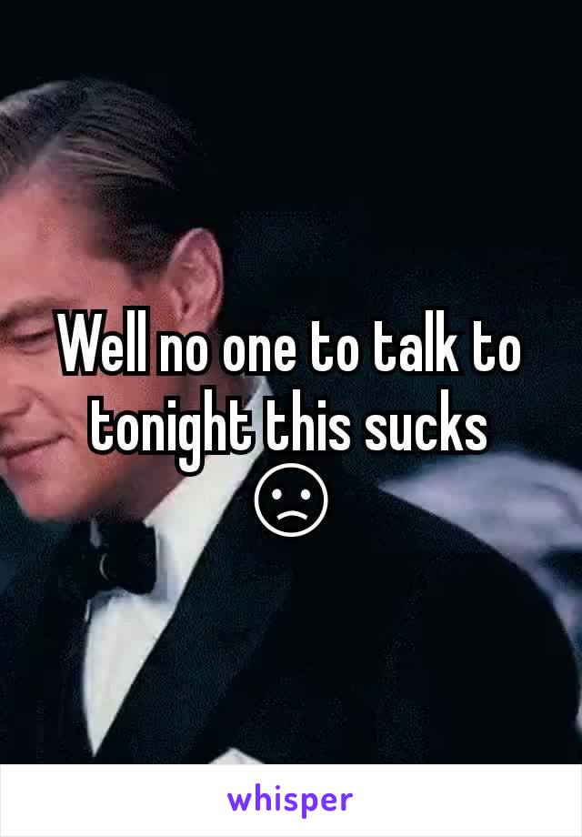 Well no one to talk to tonight this sucks 😞