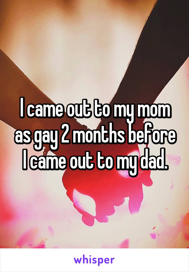 I came out to my mom as gay 2 months before I came out to my dad.