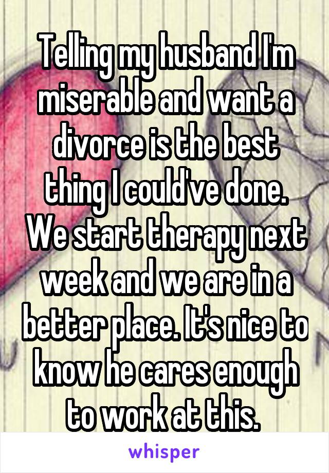 Telling my husband I'm miserable and want a divorce is the best thing I could've done. We start therapy next week and we are in a better place. It's nice to know he cares enough to work at this. 