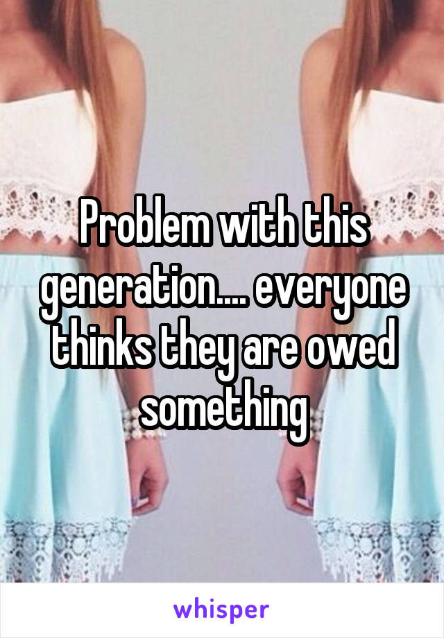 Problem with this generation.... everyone thinks they are owed something