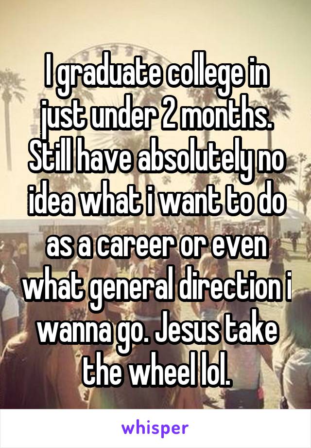 I graduate college in just under 2 months. Still have absolutely no idea what i want to do as a career or even what general direction i wanna go. Jesus take the wheel lol.