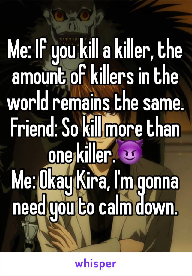 Me: If you kill a killer, the amount of killers in the world remains the same.
Friend: So kill more than one killer.😈
Me: Okay Kira, I'm gonna need you to calm down. 