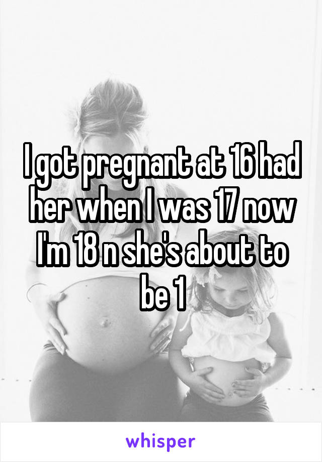 I got pregnant at 16 had her when I was 17 now I'm 18 n she's about to be 1