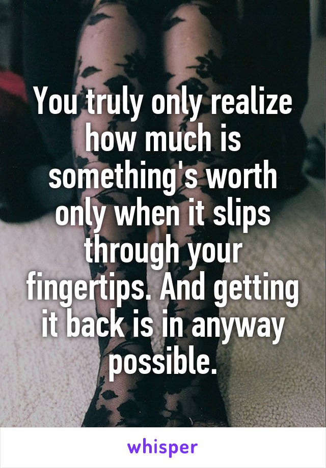 You truly only realize how much is something's worth only when it slips through your fingertips. And getting it back is in anyway possible.