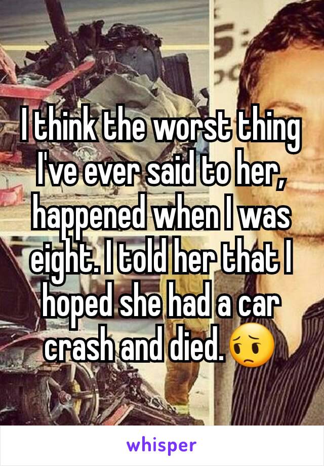 I think the worst thing I've ever said to her, happened when I was eight. I told her that I hoped she had a car crash and died.😔