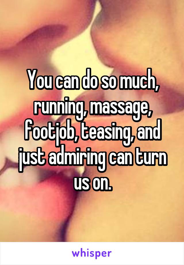 You can do so much, running, massage, footjob, teasing, and just admiring can turn us on.