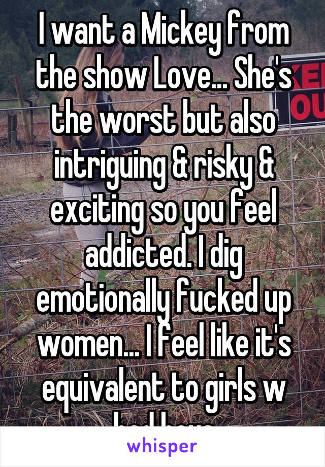 I want a Mickey from the show Love... She's the worst but also intriguing & risky & exciting so you feel addicted. I dig emotionally fucked up women... I feel like it's equivalent to girls w bad boys