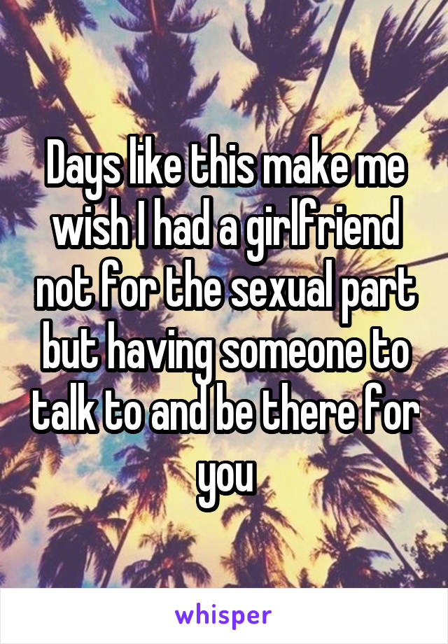 Days like this make me wish I had a girlfriend not for the sexual part but having someone to talk to and be there for you