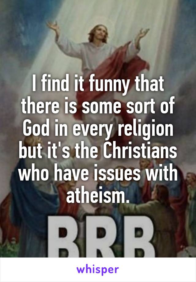 I find it funny that there is some sort of God in every religion but it's the Christians who have issues with atheism.