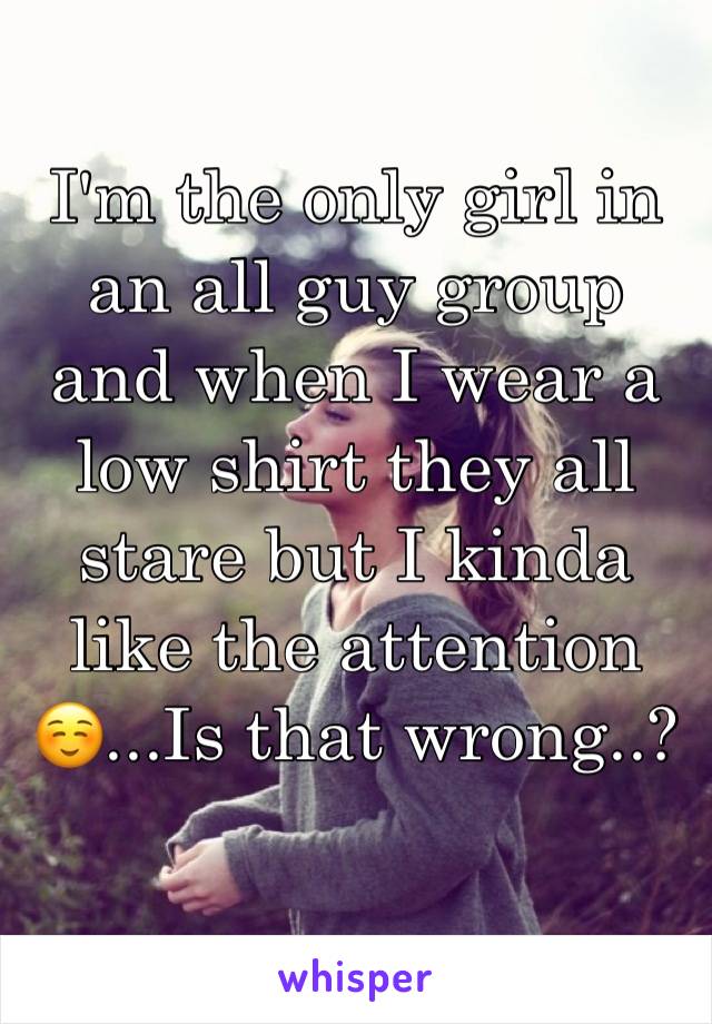 I'm the only girl in an all guy group and when I wear a low shirt they all stare but I kinda like the attention☺️...Is that wrong..?