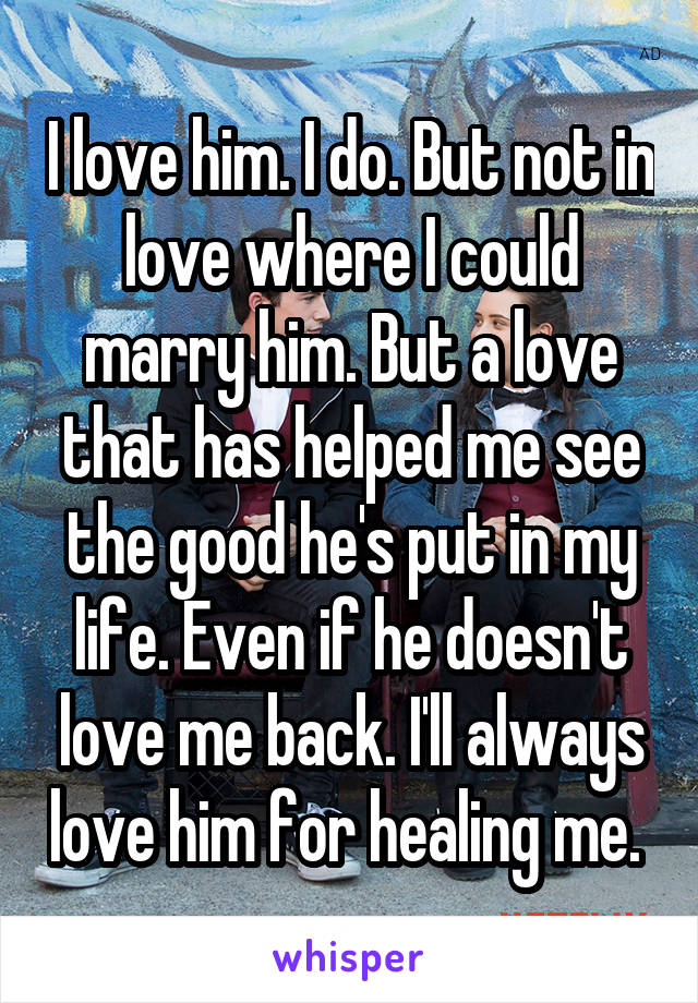 I love him. I do. But not in love where I could marry him. But a love that has helped me see the good he's put in my life. Even if he doesn't love me back. I'll always love him for healing me. 