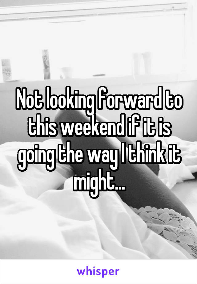 Not looking forward to this weekend if it is going the way I think it might...