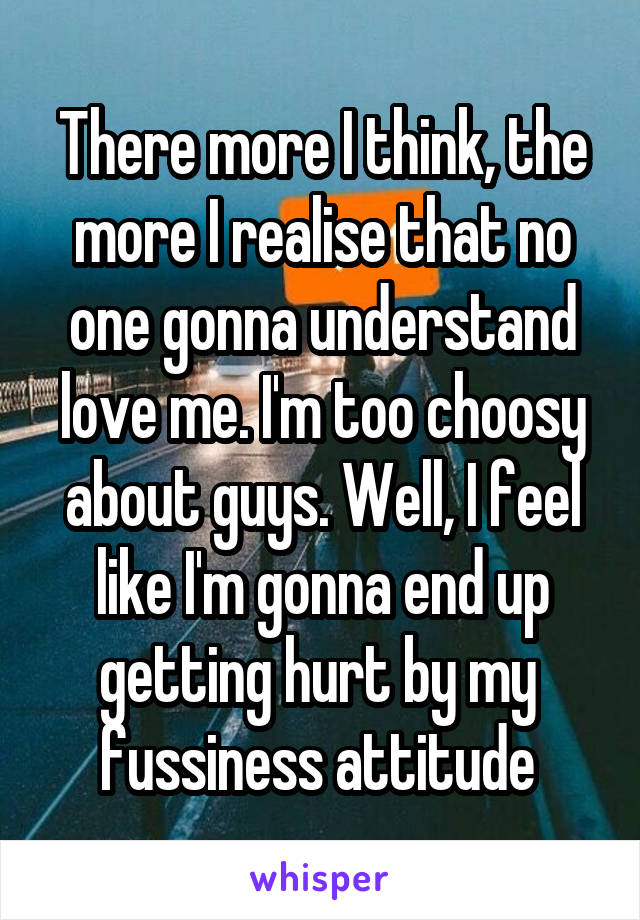 There more I think, the more I realise that no one gonna understand love me. I'm too choosy about guys. Well, I feel like I'm gonna end up getting hurt by my  fussiness attitude 